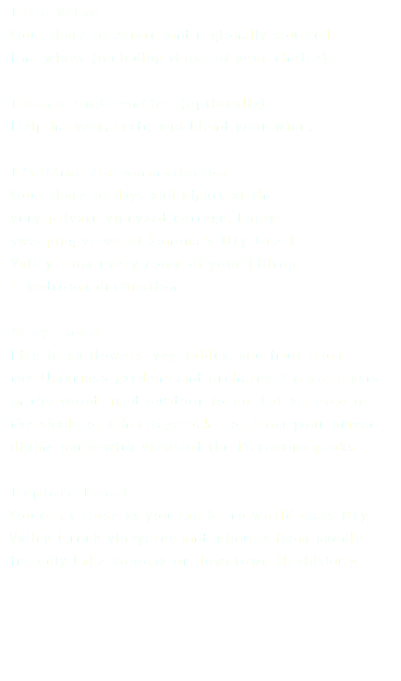 • Free Wine Your share of estate and regionally sourced fine wines (including those of your choice) • Events and Parties (optionally) Help harvest, craft, and blend your wine. • Lifetime Accommodation Your share of days and nights at the very private vineyard cottage. Enjoy sweeping views of Sonoma’s Dry Creek Valley from every room of your hilltop 1-bedroom destination. • Stay Local Pick fresh flowers, vegetables, and fruit from the Umbriaso gardens and orchards. Create feasts in the wood-fired outdoor forno. Eat alfresco in the shade of a heritage oak - or from your private dining patio with views of the Mayacama peaks. • Explore Local You’re as close as you can be to world class Dry Valley Creek vineyards and minutes from paddle- friendly Lake Sonoma or downtown Healdsburg. 