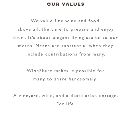 OUR VALUES We value fine wine and food, above all, the time to prepare and enjoy them. It’s about elegant living scaled to our means. Means are substantial when they include contributions from many. WineShare makes it possible for many to share handsomely! A vineyard, wine, and a destination cottage. For life.