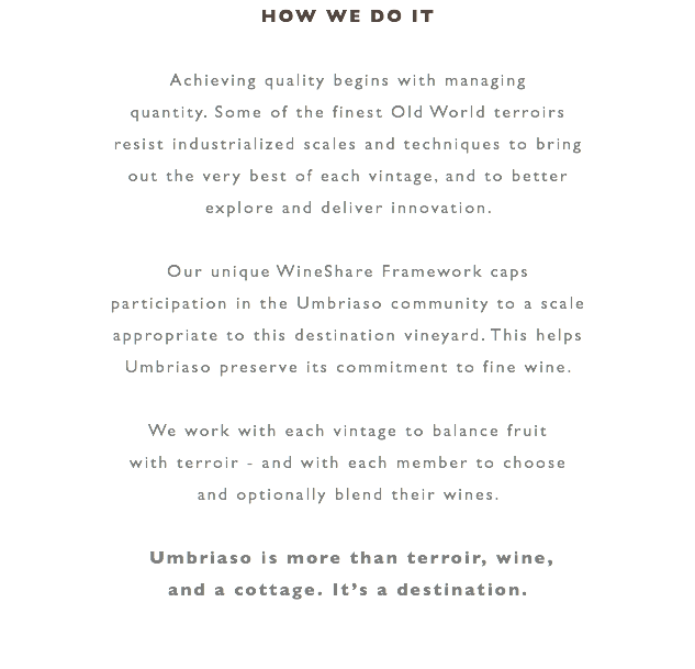 HOW WE DO IT Achieving quality begins with managing quantity. Some of the finest Old World terroirs resist industrialized scales and techniques to bring out the very best of each vintage, and to better explore and deliver innovation. Our unique WineShare Framework caps participation in the Umbriaso community to a scale appropriate to this destination vineyard. This helps Umbriaso preserve its commitment to fine wine. We work with each vintage to balance fruit with terroir - and with each member to choose and optionally blend their wines. Umbriaso is more than terroir, wine, and a cottage. It’s a destination. 